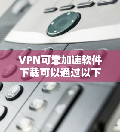 VPN可靠加速软件下载可以通过以下步骤进行 VPN可靠加速软件下载可以通过以下步骤进行