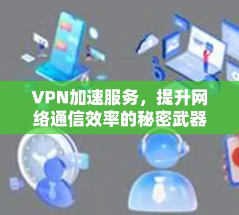 VPN加速服务,提升网络通信效率的秘密武器