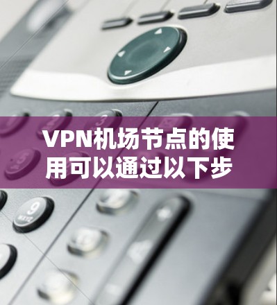 VPN机场节点的使用可以通过以下步骤进行 VPN机场节点的使用可以通过以下步骤进行