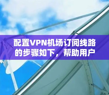 配置VPN机场订阅线路的步骤如下，帮助用户顺利连接并使用VPN服务