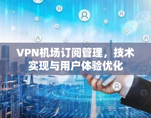 VPN机场订阅管理,技术实现与用户体验优化 VPN机场订阅管理,技术实现与用户体验优化
