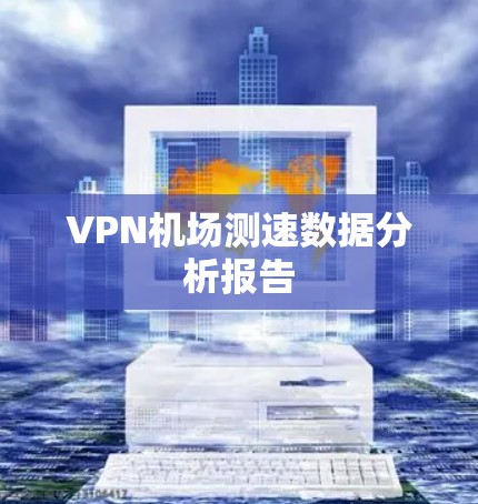 VPN机场测速数据分析报告 VPN机场测速数据分析报告