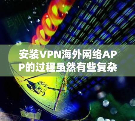 安装VPN海外网络APP的过程虽然有些复杂,但可以通过以下步骤系统地完成。以下是详细的分步指南