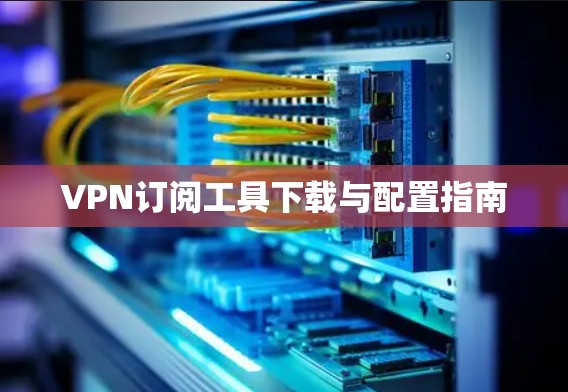 VPN订阅工具下载与配置指南 VPN订阅工具下载与配置指南