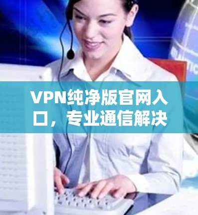 VPN纯净版官网入口,专业通信解决方案 VPN纯净版官网入口,专业通信解决方案