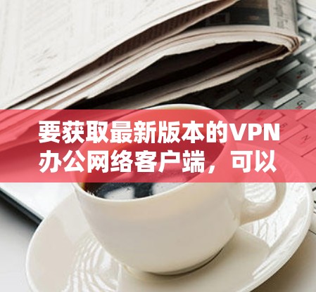 要获取最新版本的VPN办公网络客户端,可以按照以下步骤操作 要获取最新版本的VPN办公网络客户端,可以按照以下步骤操作