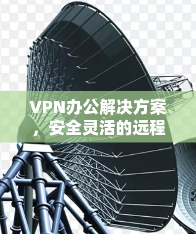 VPN办公解决方案,安全灵活的远程办公新选择 VPN办公解决方案,安全灵活的远程办公新选择