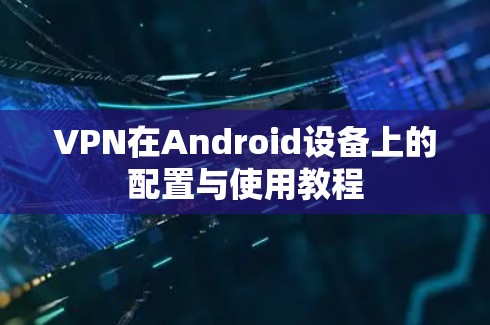 VPN在Android设备上的配置与使用教程 VPN在Android设备上的配置与使用教程