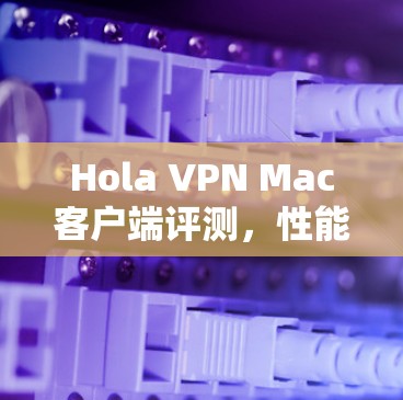 Hola VPN Mac客户端评测,性能与安全的全面分析 Hola VPN Mac客户端评测,性能与安全的全面分析
