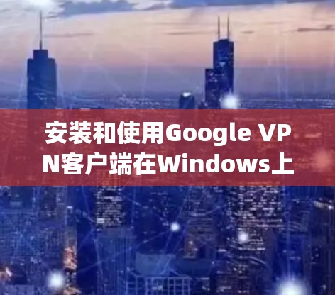 安装和使用Google VPN客户端在Windows上可以按照以下步骤进行 安装和使用Google VPN客户端在Windows上可以按照以下步骤进行