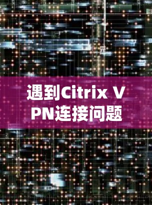 遇到Citrix VPN连接问题时,可以按照以下步骤逐步排查和解决 遇到Citrix VPN连接问题时,可以按照以下步骤逐步排查和解决