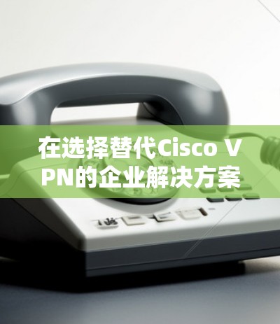 在选择替代Cisco VPN的企业解决方案时,以下是根据企业需求和特点的分步建议 在选择替代Cisco VPN的企业解决方案时,以下是根据企业需求和特点的分步建议
