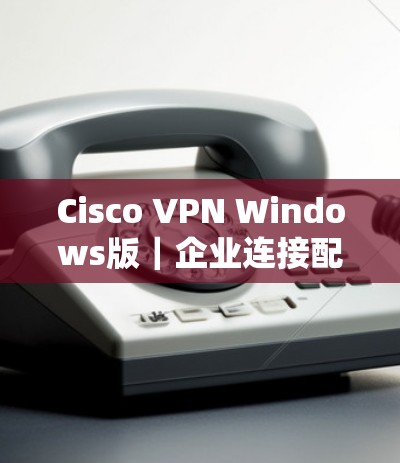 Cisco VPN Windows版|企业连接配置方法 Cisco VPN Windows版|企业连接配置方法