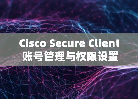 Cisco Secure Client 账号管理与权限设置指南 Cisco Secure Client 账号管理与权限设置指南