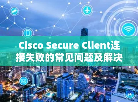 Cisco Secure Client连接失败的常见问题及解决方法 Cisco Secure Client连接失败的常见问题及解决方法