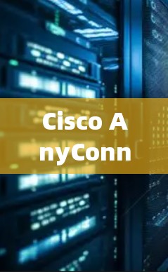 Cisco AnyConnect最新版,网络安全的全新力量 Cisco AnyConnect最新版,网络安全的全新力量