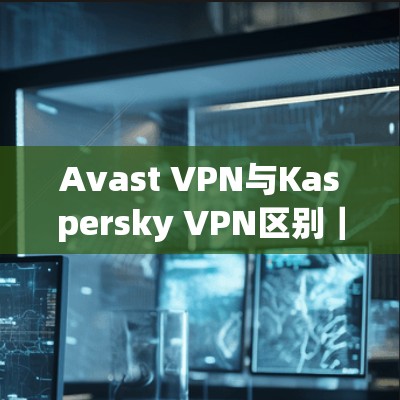 Avast VPN与Kaspersky VPN区别|功能介绍 Avast VPN与Kaspersky VPN区别|功能介绍
