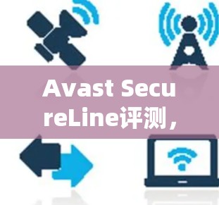 Avast SecureLine评测,安全防护与用户体验的平衡 Avast SecureLine评测,安全防护与用户体验的平衡