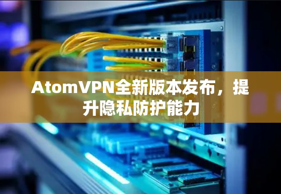 AtomVPN全新版本发布,提升隐私防护能力 AtomVPN全新版本发布,提升隐私防护能力