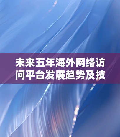未来五年海外网络访问平台发展趋势及技术应用 未来五年海外网络访问平台发展趋势及技术应用