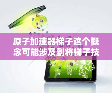 原子加速器梯子这个概念可能涉及到将梯子技术与原子加速器结合，用于某种特定的实验或技术目的。在2026年的背景下，这可能是一个预测性的技术概念，结合了现有的梯子技术和原子加速器领域的最新发展