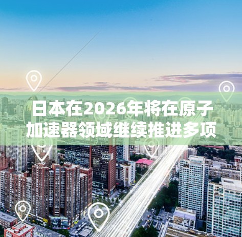 日本在2026年将在原子加速器领域继续推进多项重要项目,涵盖粒子物理、核能研究和国际合作等方面。以下是对这些项目的详细分析 日本在2026年将在原子加速器领域继续推进多项重要项目,涵盖粒子物理、核能研究和国际合作等方面。以下是对这些项目的详细分析