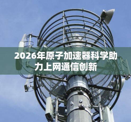 2026年原子加速器科学助力上网通信创新 2026年原子加速器科学助力上网通信创新