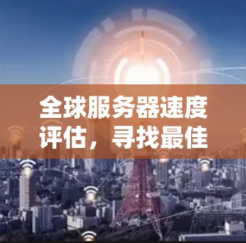 全球服务器速度评估,寻找最佳VPN服务 全球服务器速度评估,寻找最佳VPN服务