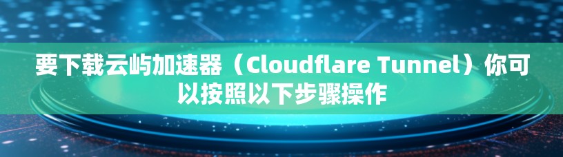 要下载云屿加速器（Cloudflare Tunnel）你可以按照以下步骤操作