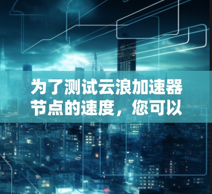 为了测试云浪加速器节点的速度,您可以按照以下步骤操作 为了测试云浪加速器节点的速度,您可以按照以下步骤操作
