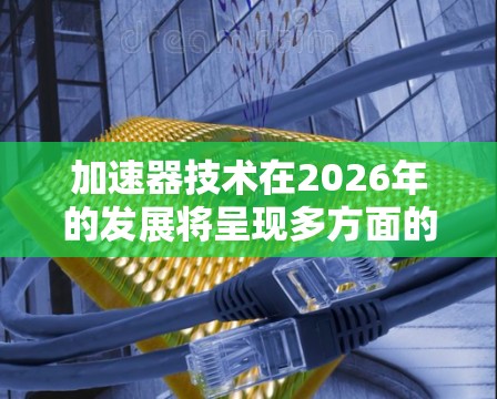 加速器技术在2026年的发展将呈现多方面的进步，涵盖技术创新、国际合作和多领域的应用。以下是对未来加速器技术发展的详细展望